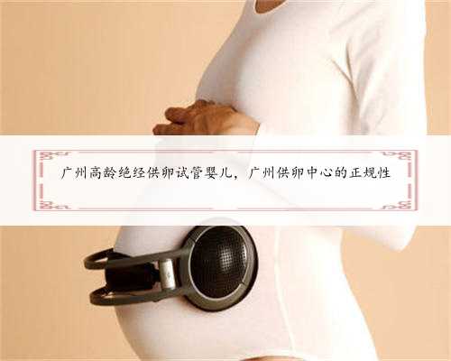 广州高龄绝经供卵试管婴儿，广州供卵中心的正规性