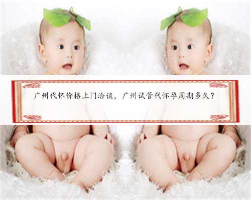 广州代怀价格上门洽谈，广州试管代怀孕周期多久？