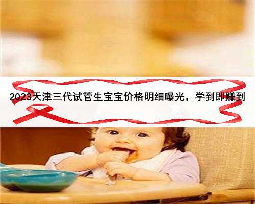 2023天津三代试管生宝宝价格明细曝光，学到即赚到